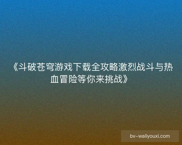 《斗破苍穹游戏下载全攻略激烈战斗与热血冒险等你来挑战》