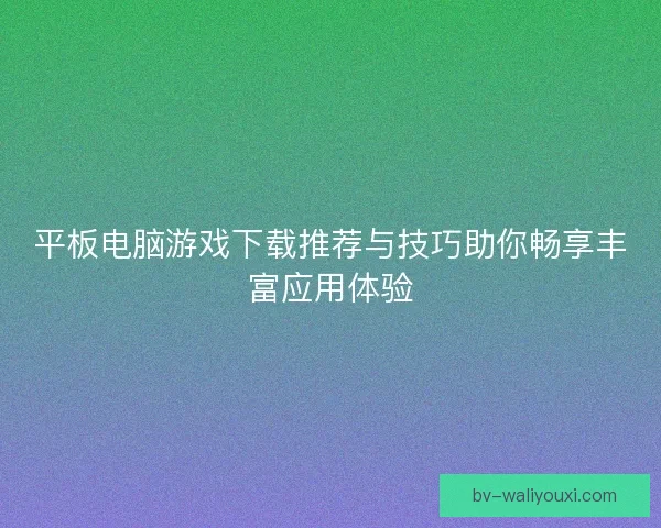 平板电脑游戏下载推荐与技巧助你畅享丰富应用体验