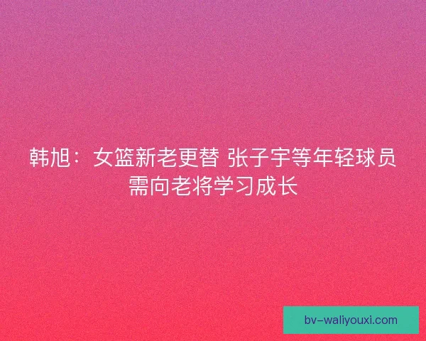 韩旭：女篮新老更替 张子宇等年轻球员需向老将学习成长