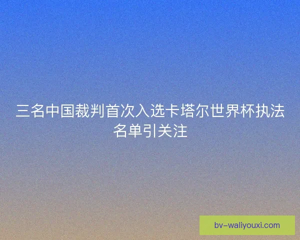 三名中国裁判首次入选卡塔尔世界杯执法名单引关注